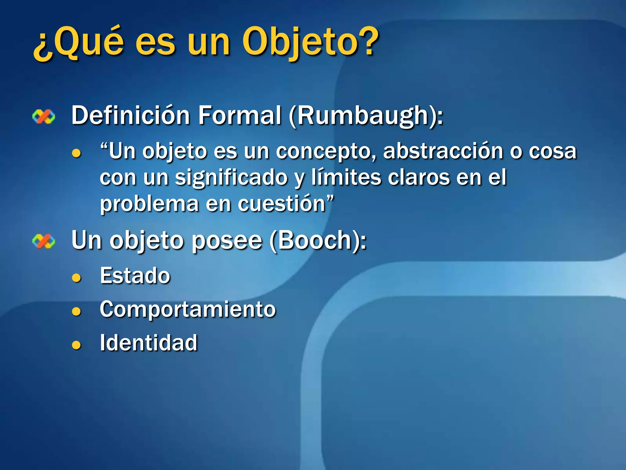 ¿Qué es un Objeto?Definición Formal (Rumbaugh):“Un objeto es un concepto, abstracción o cosa con un significado y límites claros en el problema en cuestión” Un objeto posee (Booch):EstadoComportamientoIdentidad