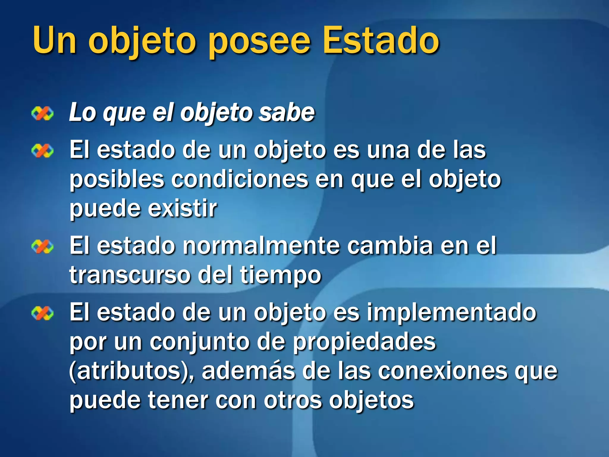 Un objeto posee EstadoLo que el objeto sabeEl estado de un objeto es una de las posibles condiciones en que el objeto puede existirEl estado normalmente cambia en el transcurso del tiempoEl estado de un objeto es implementado por un conjunto de propiedades (atributos), además de las conexiones que puede tener con otros objetos