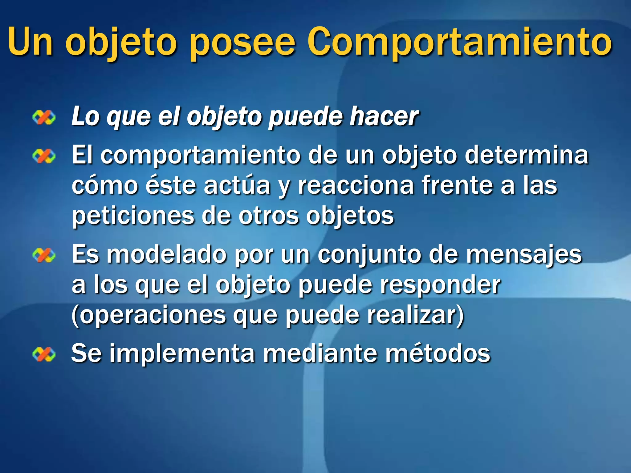 Un objeto posee ComportamientoLo que el objeto puede hacerEl comportamiento de un objeto determina cómo éste actúa y reacciona frente a las peticiones de otros objetosEs modelado por un conjunto de mensajes a los que el objeto puede responder (operaciones que puede realizar)Se implementa mediante métodos