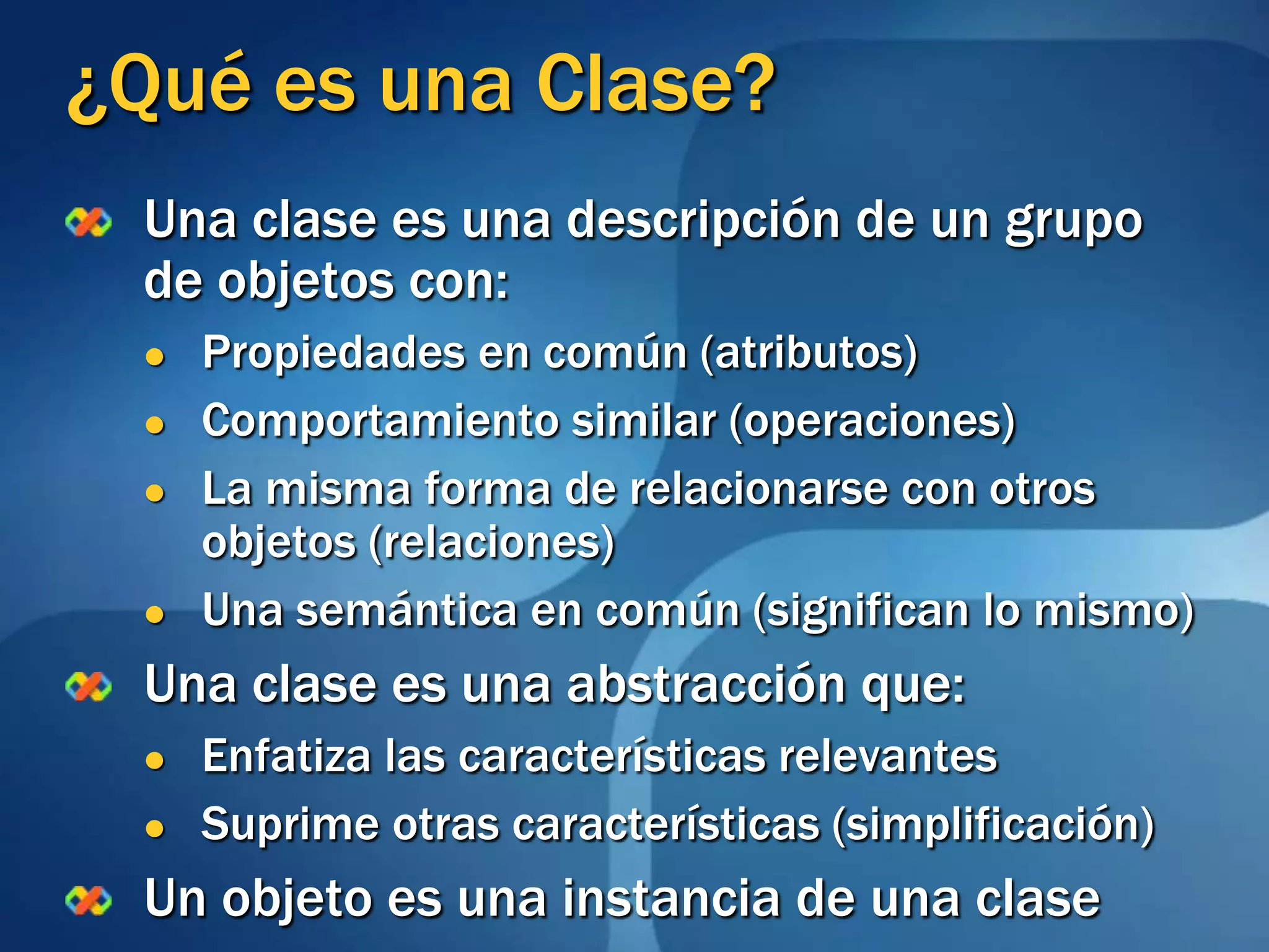 ¿Qué es una Clase?Una clase es una descripción de un grupo de objetos con: Propiedades en común (atributos)Comportamiento similar (operaciones)La misma forma de relacionarse con otros objetos (relaciones)Una semántica en común (significan lo mismo)Una clase es una abstracción que:Enfatiza las características relevantesSuprime otras características (simplificación)Un objeto es una instancia de una clase