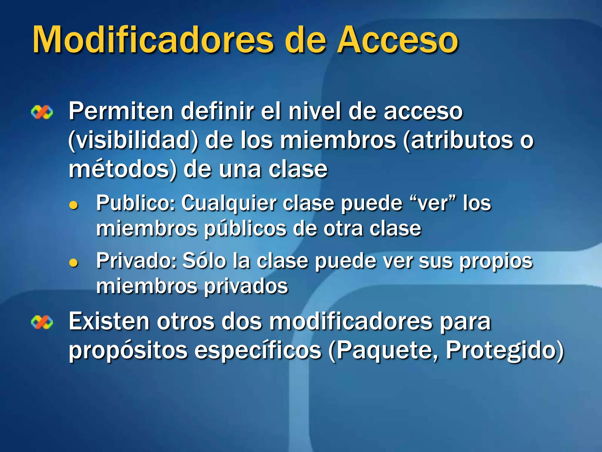 Modificadores de AccesoPermiten definir el nivel de acceso (visibilidad) de los miembros (atributos o métodos) de una clasePublico: Cualquier clase puede “ver” los miembros públicos de otra clasePrivado: Sólo la clase puede ver sus propios miembros privadosExisten otros dos modificadores para propósitos específicos (Paquete, Protegido)