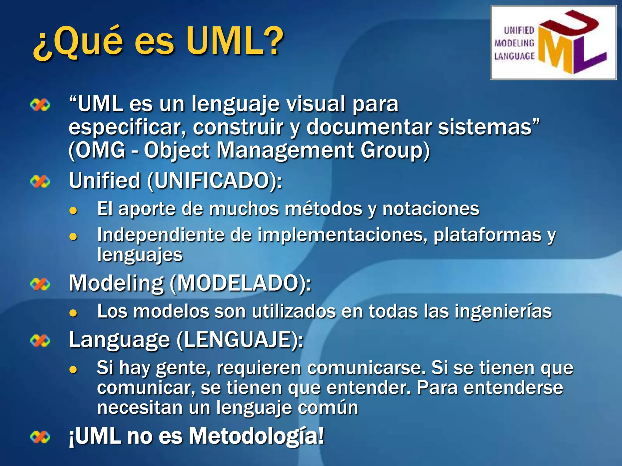 ¿Qué es UML?“UML es un lenguaje visual para especificar, construir y documentar sistemas” (OMG - Object Management Group)Unified (UNIFICADO):El aporte de muchos métodos y notacionesIndependiente de implementaciones, plataformas y lenguajesModeling (MODELADO):Los modelos son utilizados en todas las ingenieríasLanguage (LENGUAJE):Si hay gente, requieren comunicarse. Si se tienen que comunicar, se tienen que entender. Para entenderse necesitan un lenguaje común¡UML no es Metodología!