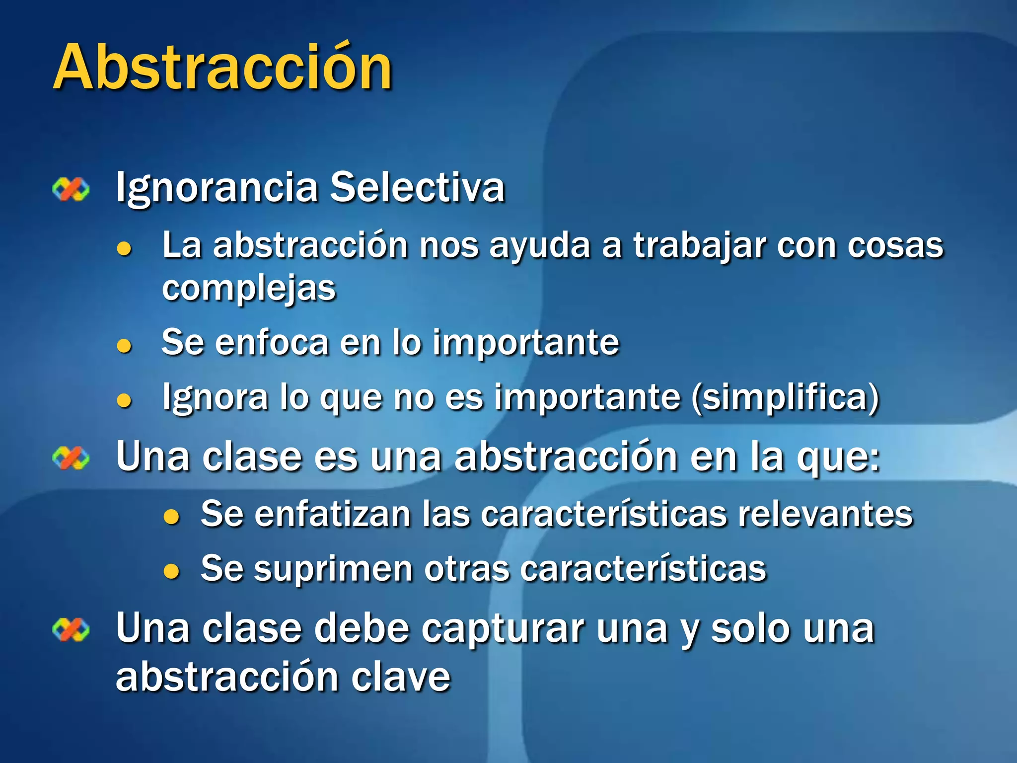 AbstracciónIgnorancia SelectivaLa abstracción nos ayuda a trabajar con cosas complejasSe enfoca en lo importanteIgnora lo que no es importante (simplifica)Una clase es una abstracción en la que:Se enfatizan las características relevantesSe suprimen otras característicasUna clase debe capturar una y solo una abstracción clave
