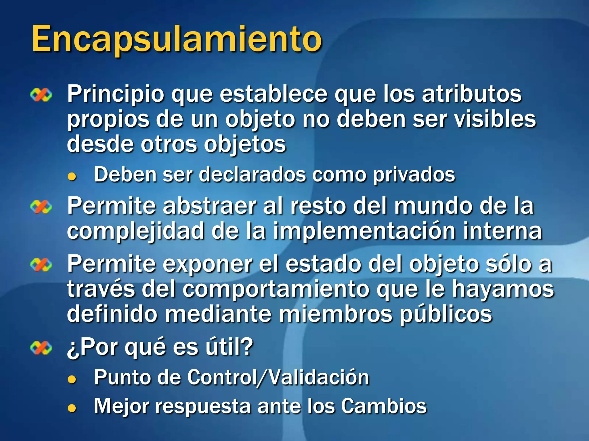 EncapsulamientoPrincipio que establece que los atributos propios de un objeto no deben ser visibles desde otros objetosDeben ser declarados como privadosPermite abstraer al resto del mundo de la complejidad de la implementación internaPermite exponer el estado del objeto sólo a través del comportamiento que le hayamos definido mediante miembros públicos¿Por qué es útil?Punto de Control/ValidaciónMejor respuesta ante los Cambios