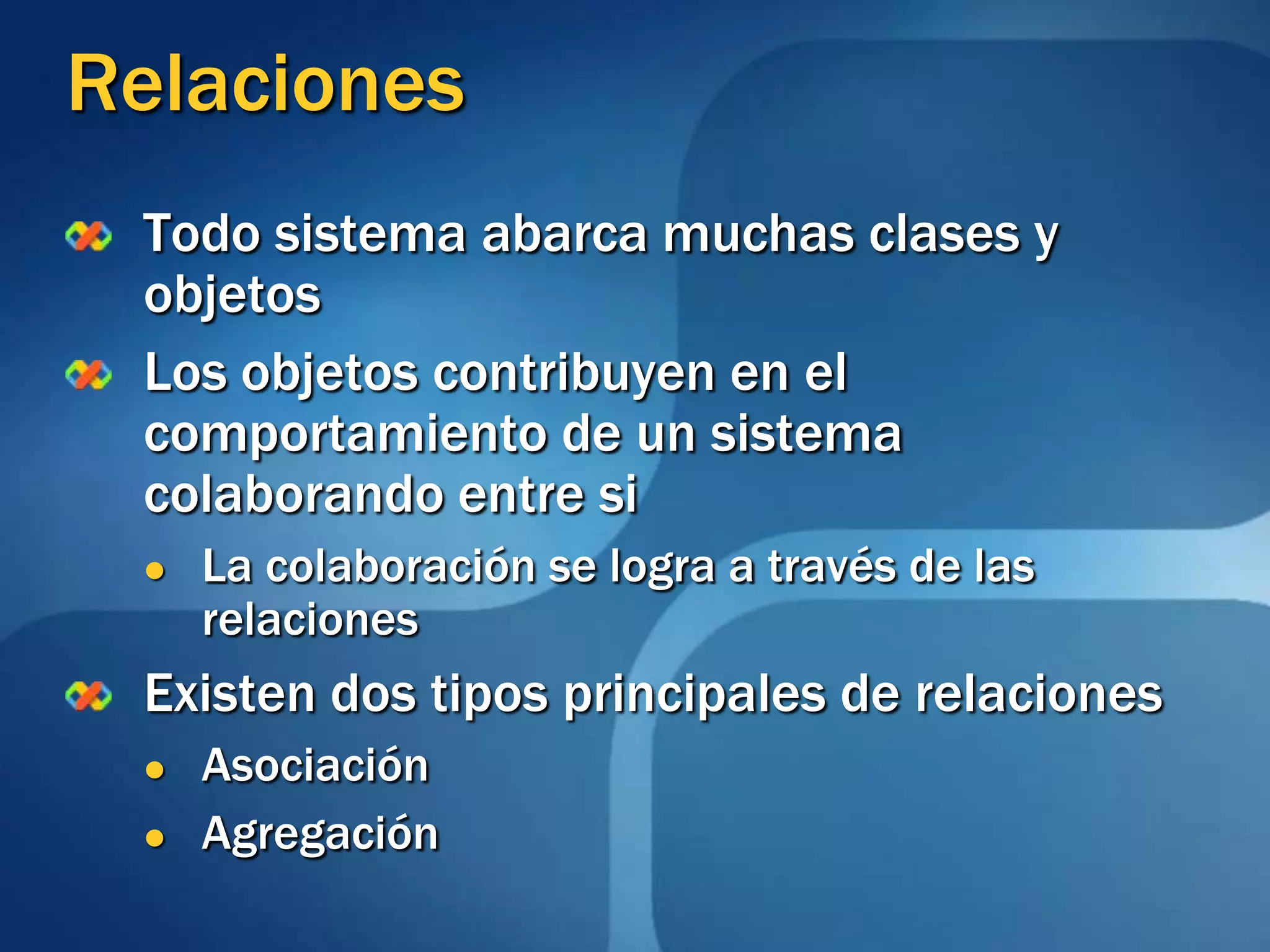 RelacionesTodo sistema abarca muchas clases y objetos Los objetos contribuyen en el comportamiento de un sistema  colaborando entre si  La colaboración se logra a través de las relaciones  Existen dos tipos principales de relaciones AsociaciónAgregación
