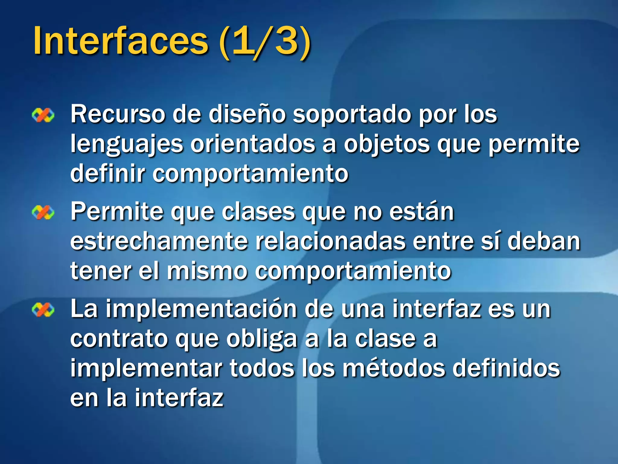 Interfaces (1/3)Recurso de diseño soportado por los lenguajes orientados a objetos que permite definir comportamientoPermite que clases que no están estrechamente relacionadas entre sí deban tener el mismo comportamientoLa implementación de una interfaz es un contrato que obliga a la clase a implementar todos los métodos definidos en la interfaz