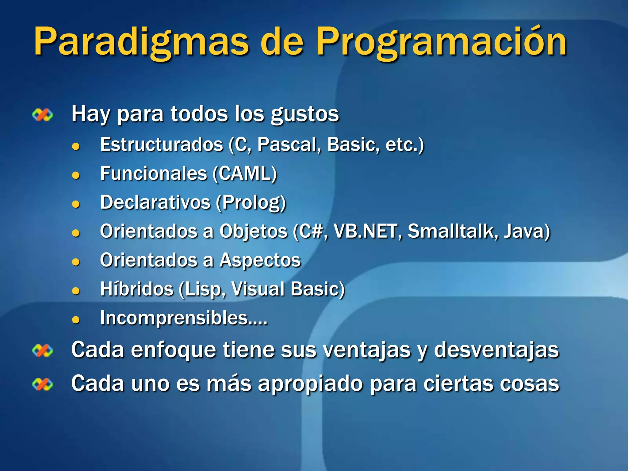 Paradigmas de ProgramaciónHay para todos los gustosEstructurados (C, Pascal, Basic, etc.)Funcionales (CAML)Declarativos (Prolog)Orientados a Objetos (C#, VB.NET, Smalltalk, Java)Orientados a AspectosHíbridos (Lisp, Visual Basic)Incomprensibles....Cada enfoque tiene sus ventajas y desventajasCada uno es más apropiado para ciertas cosas