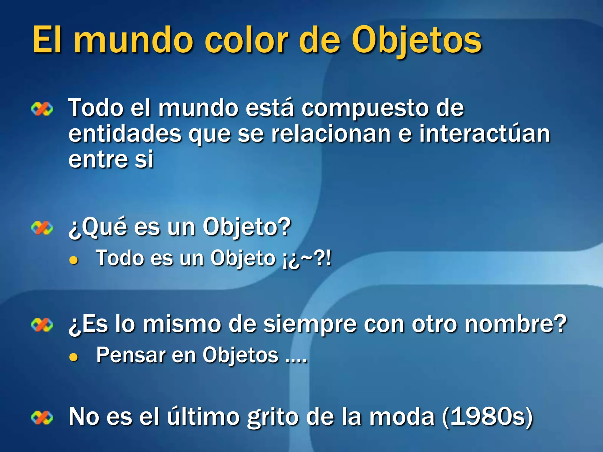 El mundo color de ObjetosTodo el mundo está compuesto de entidades que se relacionan e interactúan entre si¿Qué es un Objeto?Todo es un Objeto ¡¿~?!¿Es lo mismo de siempre con otro nombre?Pensar en Objetos ….No es el último grito de la moda (1980s)