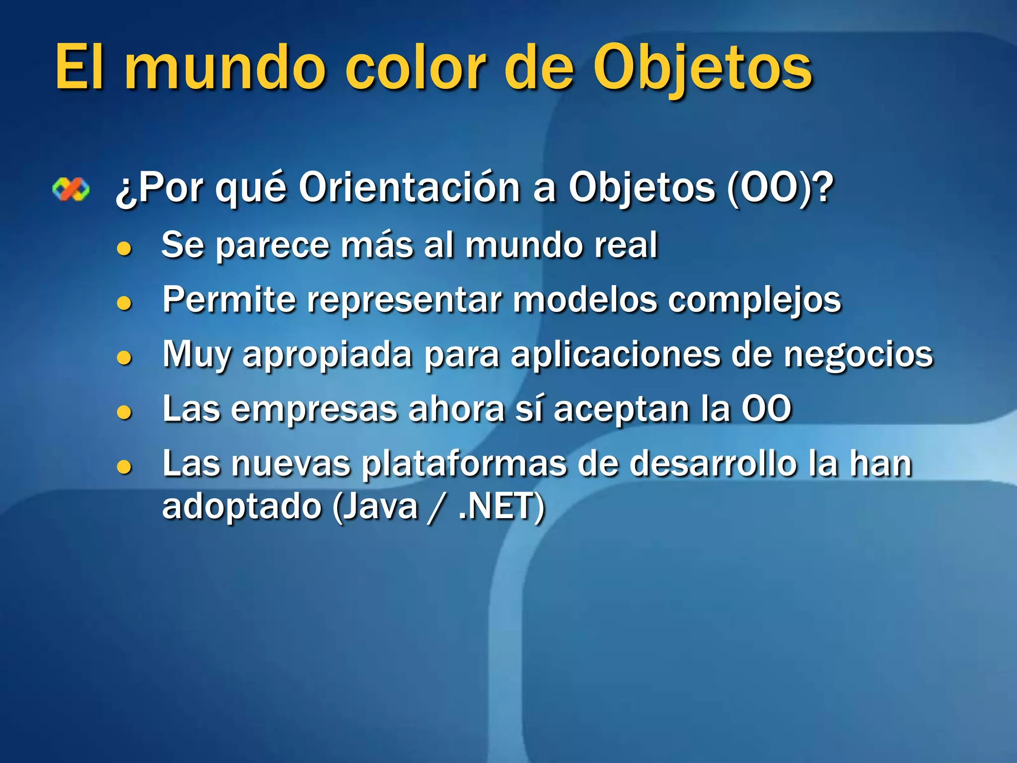 El mundo color de Objetos¿Por qué Orientación a Objetos (OO)?Se parece más al mundo realPermite representar modelos complejosMuy apropiada para aplicaciones de negociosLas empresas ahora sí aceptan la OOLas nuevas plataformas de desarrollo la han adoptado (Java / .NET)