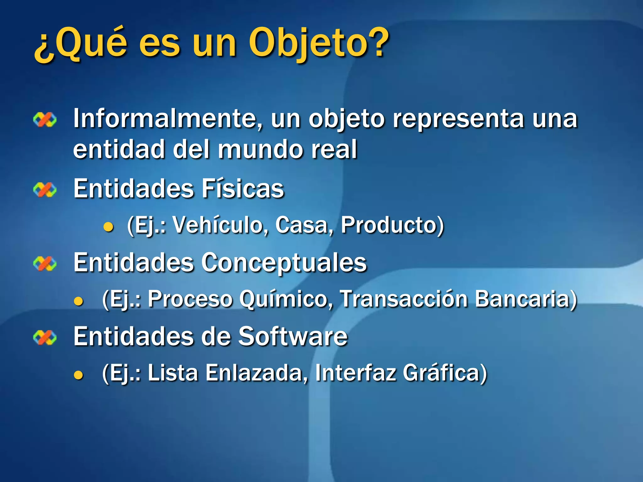 ¿Qué es un Objeto?Informalmente, un objeto representa una entidad del mundo realEntidades Físicas (Ej.: Vehículo, Casa, Producto)Entidades Conceptuales (Ej.: Proceso Químico, Transacción Bancaria)Entidades de Software (Ej.: Lista Enlazada, Interfaz Gráfica)