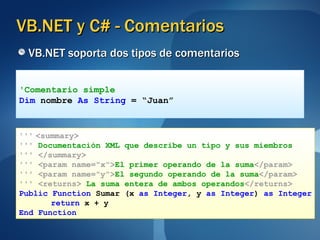 VB.NET y C# - Comentarios VB.NET soporta dos tipos de comentarios 'Comentario simple Dim  nombre  As String  = “Juan” '''   <summary> '''   Documentación XML que describe un tipo y sus miembros '''   </summary> '''   <param name="x"> El primer operando de la suma </param> '''   <param name="y"> El segundo operando de la suma </param> '''   <returns>  La   suma entera de ambos operandos </returns> Public Function  Sumar (x  as Integer , y  as Integer )  as Integer return  x + y End Function 