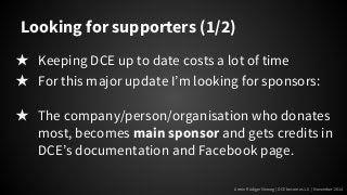 Looking for supporters (1/2) 
★ Keeping DCE up to date costs a lot of time 
★ For this major update I’m looking for sponsors: 
★ The company/person/organisation who donates 
most, becomes main sponsor and gets credits in 
DCE’s documentation and Facebook page. 
Armin Rüdiger Vieweg | DCE becomes 1.0 | November 2014 
 