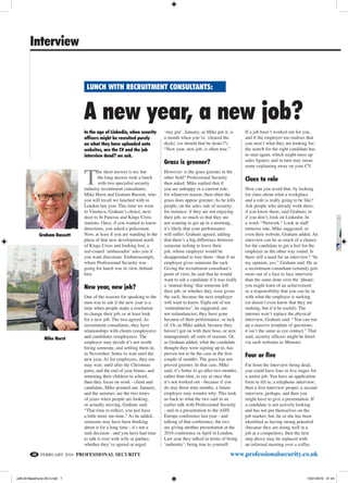 FEBRUARY 2016 PROFESSIONAL SECURITY	 www.professionalsecurity.co.uk
Interview
A new year, a new job?
lunch with recruitment consultants:
48
Graham Bassett
Mike Hurst
In the age of Linkedin, when security
officers might be recruited purely
on what they have uploaded onto
websites, are the CV and the job
interview dead? we ask.
T
he short answer is no; but
the long answer took a lunch
with two specialist security
industry recruitment consultants,
Mike Hurst and Graham Bassett, who
you will recall we lunched with in
London last year. This time we went
to Vinoteca, Graham’s choice, next
door to St Pancras and Kings Cross
stations. Once, if you wanted to know
directions, you asked a policeman.
Now, at least if you are standing in the
plaza of that new development north
of Kings Cross and looking lost, a
red-coated ‘ambassador’ asks you if
you want directions. Embarrassingly,
where Professional Security was
going for lunch was in view, behind
him.
New year, new job?
One of the reasons for speaking to the
men was to ask if the new year is a
time when people make a resolution
to change their job, or at least look
for a new job. The two agreed. As
recruitment consultants, they have
relationships with clients (employers)
and candidates (employees). The
employer may decide it’s not worth
hiring someone, and settling them in,
in November; better to wait until the
new year. As for employees, they too
may wait, until after the Christmas
party, and the end of year bonus, and
returning their children to school;
then they focus on work - client and
candidate, Mike pointed out. January,
and the summer, are the two times
of years when people are looking,
or actually moving, Graham said:
“That time to reflect; you just have
a little more me-time.” As he added,
someone may have been thinking
about it for a long time - it’s not a
rash decision - and you have had time
to talk it over with wife or partner,
whether they’ve agreed or urged
‘stay put’. January, as Mike put it, is
a month when you’ve ‘cleared the
decks’ (or should that be desks?!).
“New year, new job, is often true.”
Grass is greener?
However: is the grass greener in the
other field? Professional Security
then asked. Mike replied that if
you are unhappy in a current role,
for whatever reason, then often the
grass does appear greener. As he tells
people, on the sales side of security,
for instance: if they are not enjoying
their job, so much so that they are
not wanting to get up in a morning,
it’s likely that your performance
will suffer. Graham agreed, adding
that there’s a big difference between
someone itching to leave their
job, whose employer would be
disappointed to lose them - than if an
employer gives someone the sack.
Giving the recruitment consultant’s
point of view, he said that he would
want to ask a candidate if it was really
a ‘mutual thing’ that someone left
their job, or whether they were given
the sack; because the next employer
will want to know. Eight out of ten
‘redundancies’, he suggested, are
not redundancies; they have gone
because of their performance, or lack
of. Or, as Mike added, because they
haven’t got on with their boss, or new
management; all sorts of reasons. Or,
as Graham added, what the candidate
thought they were signing up to, has
proven not to be the case in the first
couple of months. The grass has not
proved greener. In that case, Mike
said, it’s better to go after two months,
rather than nine, to say at once that
it’s not worked out - because if you
do stay those nine months, a future
employer may wonder why. This took
us back to what the two said in an
earlier talk with Professional Security
- and in a presentation to the ASIS
Europe conference last year - and
talking of that conference, the two
are giving another presentation at the
2016 conference in April in London.
Last year they talked in terms of being
‘authentic’; being true to yourself.
If a job hasn’t worked out for you,
and if the employer too realises that
you aren’t what they are looking for;
the search for the right candidate has
to start again, which might mess up
sales figures; and in turn may mean
some explaining away on your CV.
Clues to role
How can you avoid that, by looking
for clues about what a workplace
and a role is really going to be like?
Ask people who already work there,
if you know them, said Graham; or
if you don’t, look on Linkedin. In
a word: “Network.” Look at staff
turnover rate, Mike suggested; or
even their website, Graham added. An
interview can be as much of a chance
for the candidate to get a feel for the
employer as the other way round. Is
there still a need for an interview? “In
my opinion, yes,” Graham said. He as
a recruitment consultant certainly gets
more out of a face to face interview
than the same done over the ‘phone;
you might learn of an achievement
or a responsibility that you can tie in
with what the employer is seeking
(or doesn’t even know that they are
seeking, but it’d be useful). The
internet won’t replace the physical
interview, Graham said: “You can run
up a massive template of questions;
it isn’t the same as eye contact.” That
said, security officers might be hired
via such websites as Monster.
Four or five
Far from the interview being dead,
you could have four or five stages for
a senior job. You have an application
form to fill in; a telephone interview;
then a first interview proper; a second
interview, perhaps; and then you
might have to give a presentation. If
a candidate is not actively looking
and has not put themselves on the
job market; but, he or she has been
identified as having strong potential
(because they are doing well in a
job at a competitor), then the first
step above may be replaced with
an informal meeting over a coffee.
p48,50 BassHurst 26-2.indd 1 15/01/2016 01:44
 