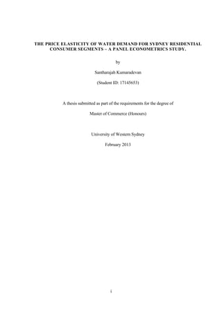 i
THE PRICE ELASTICITY OF WATER DEMAND FOR SYDNEY RESIDENTIAL
CONSUMER SEGMENTS – A PANEL ECONOMETRICS STUDY.
by
Santharajah Kumaradevan
(Student ID: 17145653)
A thesis submitted as part of the requirements for the degree of
Master of Commerce (Honours)
University of Western Sydney
February 2013
 