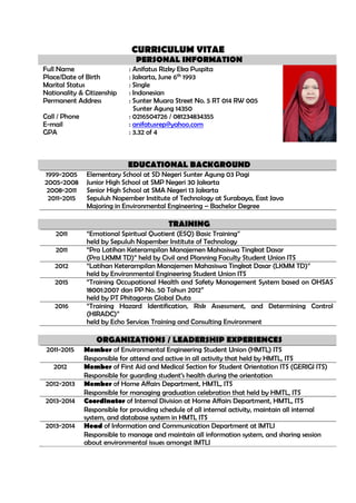 CURRICULUM VITAE
PERSONAL INFORMATION
Full Name : Anifatus Rizky Eka Puspita
Place/Date of Birth : Jakarta, June 6th
1993
Marital Status : Single
Nationality & Citizenship : Indonesian
Permanent Address : Sunter Muara Street No. 5 RT 014 RW 005
Sunter Agung 14350
Call / Phone : 0216504726 / 081234834355
E-mail : anifatusrep@yahoo.com
GPA : 3.32 of 4
EDUCATIONAL BACKGROUND
1999-2005 Elementary School at SD Negeri Sunter Agung 03 Pagi
2005-2008 Junior High School at SMP Negeri 30 Jakarta
2008-2011 Senior High School at SMA Negeri 13 Jakarta
2011-2015 Sepuluh Nopember Institute of Technology at Surabaya, East Java
Majoring in Environmental Engineering – Bachelor Degree
TRAINING
2011 “Emotional Spiritual Quotient (ESQ) Basic Training”
held by Sepuluh Nopember Institute of Technology
2011 “Pra Latihan Keterampilan Manajemen Mahasiswa Tingkat Dasar
(Pra LKMM TD)” held by Civil and Planning Faculty Student Union ITS
2012 “Latihan Keterampilan Manajemen Mahasiswa Tingkat Dasar (LKMM TD)”
held by Environmental Engineering Student Union ITS
2015 “Training Occupational Health and Safety Management System based on OHSAS
18001:2007 dan PP No. 50 Tahun 2012”
held by PT Phitagoras Global Duta
2016 “Training Hazard Identification, Risk Assessment, and Determining Control
(HIRADC)”
held by Echo Services Training and Consulting Environment
ORGANIZATIONS / LEADERSHIP EXPERIENCES
2011-2015 Member of Environmental Engineering Student Union (HMTL) ITS
Responsible for attend and active in all activity that held by HMTL, ITS
2012 Member of First Aid and Medical Section for Student Orientation ITS (GERIGI ITS)
Responsible for guarding student’s health during the orientation
2012-2013 Member of Home Affairs Department, HMTL, ITS
Responsible for managing graduation celebration that held by HMTL, ITS
2013-2014 Coordinator of Internal Division at Home Affairs Department, HMTL, ITS
Responsible for providing schedule of all internal activity, maintain all internal
system, and database system in HMTL ITS
2013-2014 Head of Information and Communication Department at IMTLI
Responsible to manage and maintain all information system, and sharing session
about environmental issues amongst IMTLI
 