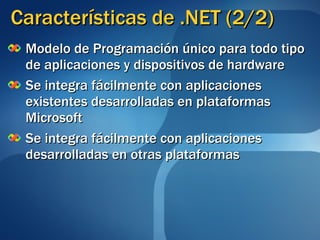 Características de .NET (2/2) Modelo de Programación único para todo tipo de aplicaciones y dispositivos de hardware Se integra fácilmente con aplicaciones existentes desarrolladas en plataformas Microsoft Se integra fácilmente con aplicaciones desarrolladas en otras plataformas 