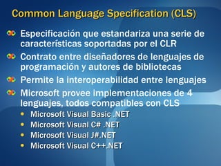 Common Language Specification (CLS) Especificación que estandariza una serie de características soportadas por el CLR Contrato entre diseñadores de lenguajes de programación y autores de bibliotecas Permite la interoperabilidad entre lenguajes Microsoft provee implementaciones de 4 lenguajes, todos compatibles con CLS Microsoft Visual Basic .NET Microsoft Visual C# .NET Microsoft Visual J#.NET Microsoft Visual C++.NET 