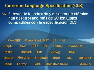 Common Language Specification (CLS) El resto de la industria y el sector académico han desarrollado más de 20 lenguajes compatibles con la especificación CLS Cobol Eiffel Fortran Pascal Perl C++.NET C# Haskell Java JavaScript Visual Basic.NET Mercury ML PHP Objective Caml Oberon Smalltalk Scheme J# RPG Mondrian APL Delphi Python LISP Prolog 