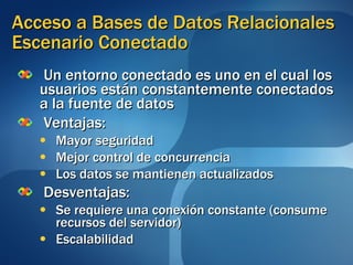 Acceso a Bases de Datos Relacionales Escenario Conectado Un entorno conectado es uno en el cual los usuarios están constantemente conectados a la fuente de datos Ventajas: Mayor seguridad Mejor control de concurrencia Los datos se mantienen actualizados Desventajas: Se requiere una conexión constante (consume recursos del servidor) Escalabilidad 