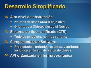 Desarrollo Simplificado Alto nivel de abstracción No mas accesos COM a bajo nivel Orientado a Objetos desde el Núcleo Sistema de tipos unificado (CTS) Todo es un objeto, no mas variants Componentes de Software Propiedades, métodos, eventos, y atributos incluidos en la construcción de clases API organizada en forma Jerárquica 