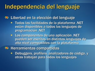 Independencia del lenguaje Libertad en la elección del lenguaje Todas las facilidades de la plataforma .NET están disponibles a todos los lenguajes de programación .NET Los componentes de una aplicación .NET pueden ser escritos en distintos lenguajes de alto nivel compatibles con la plataforma Herramientas compartidas Debuggers, profilers, analizadores de código, y otras trabajan para todos los lenguajes 