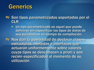 Generics Son tipos parametrizados soportados por el CLR Un tipo parametrizado es aquel que puede definirse sin especificar los tipos de datos de sus parámetros en tiempo de compilación. Nos dan la posibilidad de declarar clases, estructuras, métodos e interfaces que actuarán uniformemente sobre valores cuyos tipos se desconocen a priori y son recién especificados al momento de su utilización 
