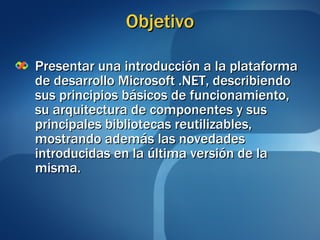 Objetivo Presentar una introducción a la plataforma de desarrollo Microsoft .NET, describiendo sus principios básicos de funcionamiento, su arquitectura de componentes y sus principales bibliotecas reutilizables, mostrando además las novedades introducidas en la última versión de la misma. 