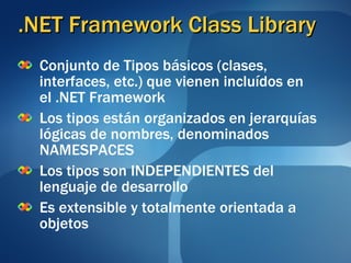 .NET Framework Class Library Conjunto de Tipos básicos (clases, interfaces, etc.) que vienen incluídos en el .NET Framework   Los tipos están organizados en jerarquías lógicas de nombres, denominados NAMESPACES Los tipos son INDEPENDIENTES del lenguaje de desarrollo Es extensible y totalmente orientada a objetos 
