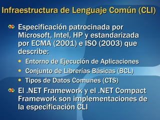 Infraestructura de Lenguaje Común (CLI) Especificación patrocinada por Microsoft, Intel, HP y estandarizada por ECMA (2001) e ISO (2003) que describe:  Entorno de Ejecución de Aplicaciones Conjunto de Librerías Básicas (BCL) Tipos de Datos Comunes (CTS) El .NET Framework y el .NET Compact Framework son implementaciones de la especificación CLI 
