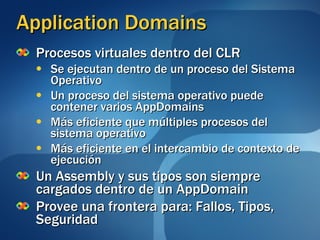 Application Domains Procesos virtuales dentro del CLR Se ejecutan dentro de un proceso del Sistema Operativo Un proceso del sistema operativo puede contener varios AppDomains Más eficiente que múltiples procesos del sistema operativo Más eficiente en el intercambio de contexto de ejecución Un Assembly y sus tipos son siempre cargados dentro de un AppDomain Provee una frontera para: Fallos, Tipos, Seguridad 