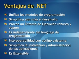 Ventajas de .NET Unifica los modelos de programación Simplifica aún más el desarrollo Provee un Entorno de Ejecución robusto y seguro Es independiente del lenguaje de programación Interoperabilidad con código existente Simplifica la instalación y administración de las aplicaciones Es Extensible 