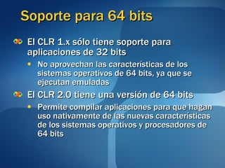 Soporte para 64 bits El CLR 1.x sólo tiene soporte para aplicaciones de 32 bits No aprovechan las características de los sistemas operativos de 64 bits, ya que se ejecutan emuladas El CLR 2.0 tiene una versión de 64 bits Permite compilar aplicaciones para que hagan uso nativamente de las nuevas características de los sistemas operativos y procesadores de 64 bits 