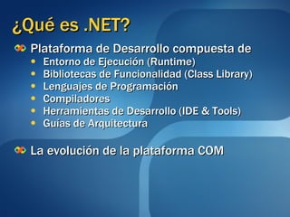 ¿Qué es .NET? Plataforma de Desarrollo compuesta de Entorno de Ejecución (Runtime) Bibliotecas de Funcionalidad (Class Library) Lenguajes de Programación Compiladores Herramientas de Desarrollo (IDE & Tools) Guías de Arquitectura La evolución de la plataforma COM 