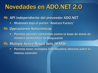 Novedades en ADO.NET 2.0 API independiente del proveedor ADO.NET Modelada bajo el patrón “Abstract Factory” Operaciones Asincrónicas Permite ejecutar comandos contra la base de datos de manera asincrónica no bloqueante Multiple Active Result Sets (MARS) Permite tener múltiples DataReaders abiertos sobre la misma conexión 