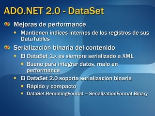 ADO.NET 2.0 - DataSet Mejoras de performance Mantienen indices internos de los registros de sus DataTables Serialización binaria del contenido El DataSet 1.x  es siempre serializado a  XML Bueno para integrar datos, malo en performance El DataSet 2.0 soporta  serialización binaria  Rápido y compacto DataSet.RemotingFormat = SerializationFormat.Binary 