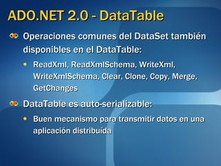 ADO.NET 2.0 - DataTable Operaciones comunes del  DataSet  también disponibles en el  DataTable: ReadXml, ReadXmlSchema, WriteXml, WriteXmlSchema, Clear, Clone, Copy, Merge, GetChanges  DataTable es  auto-serializable : Buen mecanismo para transmitir datos en una aplicación distribuída 