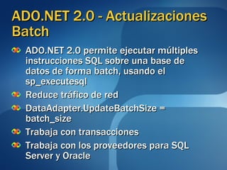 ADO.NET 2.0 - Actualizaciones  Batch ADO.NET 2.0 permite ejecutar múltiples instrucciones SQL sobre una base de datos de forma batch, usando el sp_executesql Reduce tráfico de red DataAdapter.UpdateBatchSize = batch_size Trabaja con transacciones Trabaja con  los proveedores para SQL Server y Oracle 