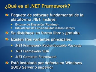 ¿Qué es el .NET Framework? Paquete de software fundamental de la plataforma .NET. Incluye: Entorno de Ejecución (Runtime) Bibliotecas de Funcionalidad (Class Library) Se distribuye en forma libre y gratuita Existen tres variantes principales: .NET Framework Redistributable Package .NET Framework SDK .NET Compact Framework  Está instalado por defecto en Windows 2003 Server o superior 