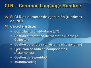 CLR – Common Language Runtime El CLR es el motor de ejecución (runtime) de .NET Características Compilación Just-In-Time (JIT) Gestión automática de memoria (Garbage Collector) Gestión de errores consistente (Excepciones) Ejecución basada en componentes (Assemblies) Gestión de Seguridad Multithreading 