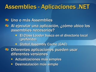 Assemblies - Aplicaciones .NET Uno o más Assemblies Al ejecutar una aplicación, ¿cómo ubico los assemblies necesarios? El Class Loader busca en el directorio local (preferido) Global Assembly Cache (GAC) Diferentes aplicaciones pueden usar diferentes versiones Actualizaciones más simples Desinstalación más simple 