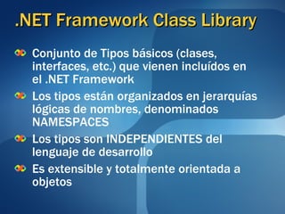 .NET Framework Class Library Conjunto de Tipos básicos (clases, interfaces, etc.) que vienen incluídos en el .NET Framework   Los tipos están organizados en jerarquías lógicas de nombres, denominados NAMESPACES Los tipos son INDEPENDIENTES del lenguaje de desarrollo Es extensible y totalmente orientada a objetos 
