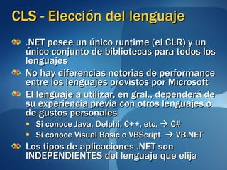 CLS - Elección del lenguaje .NET posee un único runtime (el CLR) y un único conjunto de bibliotecas para todos los lenguajes No hay diferencias notorias de performance entre los lenguajes provistos por Microsoft El lenguaje a utilizar, en gral., dependerá de su experiencia previa con otros lenguajes o de gustos personales Si conoce Java, Delphi, C++, etc.    C# Si conoce Visual Basic o VBScript    VB.NET Los tipos de aplicaciones .NET son INDEPENDIENTES del lenguaje que elija 