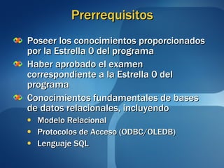 Prerrequisitos Poseer los conocimientos proporcionados por la Estrella 0 del programa Haber aprobado el examen correspondiente a la Estrella 0 del programa Conocimientos fundamentales de bases de datos relacionales, incluyendo Modelo Relacional Protocolos de Acceso (ODBC/OLEDB) Lenguaje SQL 