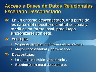 En un entorno desconectado, una parte de los datos del repositorio central se copia y modifica en forma local, para luego sincronizarse con éste.  Ventajas Se puede trabajar en forma independiente Mayor escalabilidad y performance Desventajas Los datos no están sinconizados Resolución manual de conflictos Acceso a Bases de Datos Relacionales Escenario Desconectado 