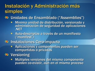 Instalación y Administración más simples Unidades de Ensamblado (“Assemblies”) Mínima unidad de distribución, versionado y administración de seguridad de aplicaciones .NET Auto-descriptas a través de un manifiesto (“manifest”) Instalaciones Cero-impacto Aplicaciones y componentes pueden ser compartidas o privadas Versioning Múltiples versiones del mismo componente pueden co-existir, aún en el mismo proceso 