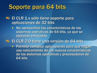 Soporte para 64 bits El CLR 1.x sólo tiene soporte para aplicaciones de 32 bits No aprovechan las características de los sistemas operativos de 64 bits, ya que se ejecutan emuladas El CLR 2.0 tiene una versión de 64 bits Permite compilar aplicaciones para que hagan uso nativamente de las nuevas características de los sistemas operativos y procesadores de 64 bits 