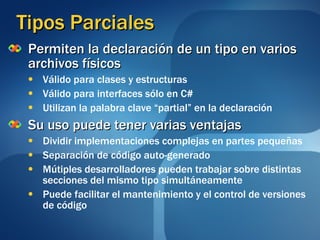 Tipos Parciales Permiten la declaración de un tipo en varios archivos físicos Válido para clases y estructuras  Válido para interfaces sólo en C# Utilizan la palabra clave “partial” en la declaración Su uso puede tener varias ventajas Dividir implementaciones complejas en partes pequeñas Separación de código auto-generado Mútiples desarrolladores pueden trabajar sobre distintas secciones del mismo tipo simultáneamente Puede facilitar el mantenimiento y el control de versiones de código 