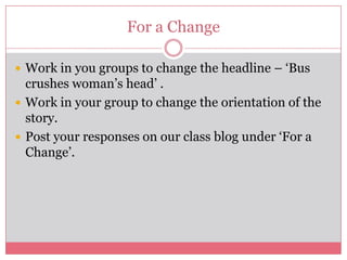 For a Change

 Work in you groups to change the headline – ‘Bus
  crushes woman’s head’ .
 Work in your group to change the orientation of the
  story.
 Post your responses on our class blog under ‘For a
  Change’.
 
