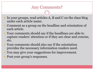 Any Comments?

 In your groups, read articles A, B and C on the class blog
    under each article name.
   Comment as a group on the headline and orientation of
    each article.
   Your comments should say if the headlines are able to
    capture readers’ attention or if they are clear and concise,
    etc.
   Your comments should also say if the orientation
    provides the necessary information readers need.
   You may give your suggestions for improvement.
   Post your group’s responses.
 