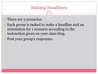 Making Headlines

 There are 3 scenarios.
 Each group is tasked to make a headline and an
  orientation for 1 scenario according to the
  instruction given on your class blog.
 Post your group’s responses.
 